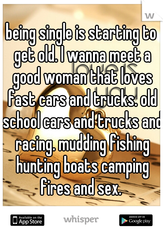 being single is starting to get old. I wanna meet a good woman that loves fast cars and trucks. old school cars and trucks and racing. mudding fishing hunting boats camping fires and sex. 