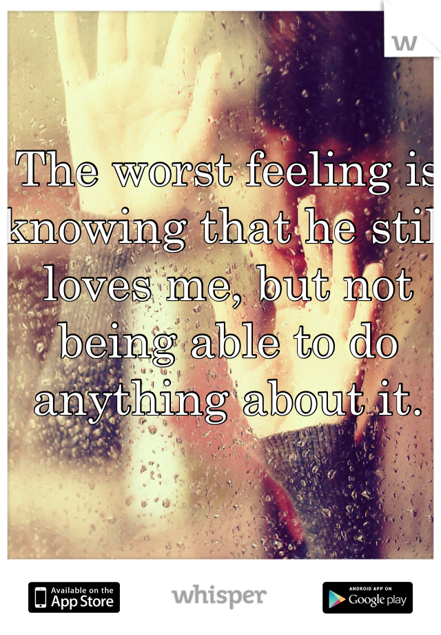 The worst feeling is knowing that he still loves me, but not being able to do anything about it.