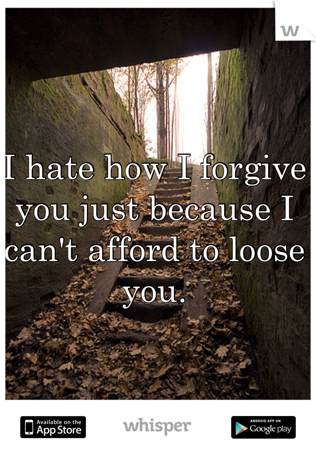 I hate how I forgive you just because I can't afford to loose you.