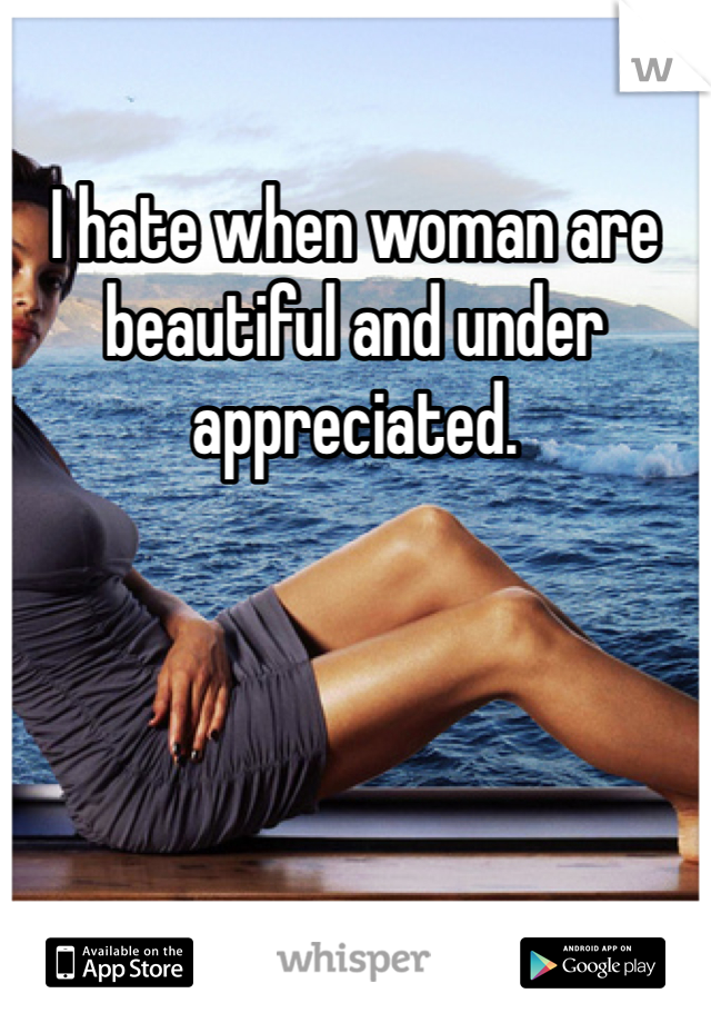 I hate when woman are beautiful and under appreciated. 
