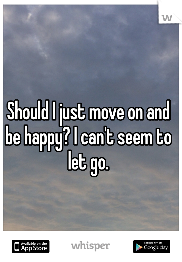 Should I just move on and be happy? I can't seem to let go. 