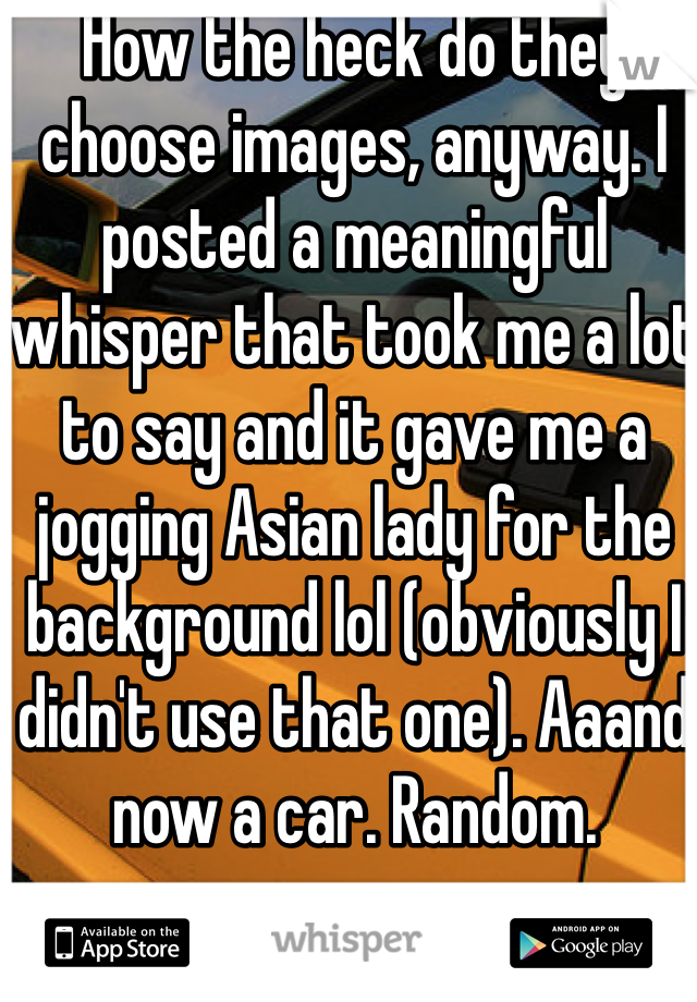 How the heck do they choose images, anyway. I posted a meaningful whisper that took me a lot to say and it gave me a jogging Asian lady for the background lol (obviously I didn't use that one). Aaand now a car. Random.