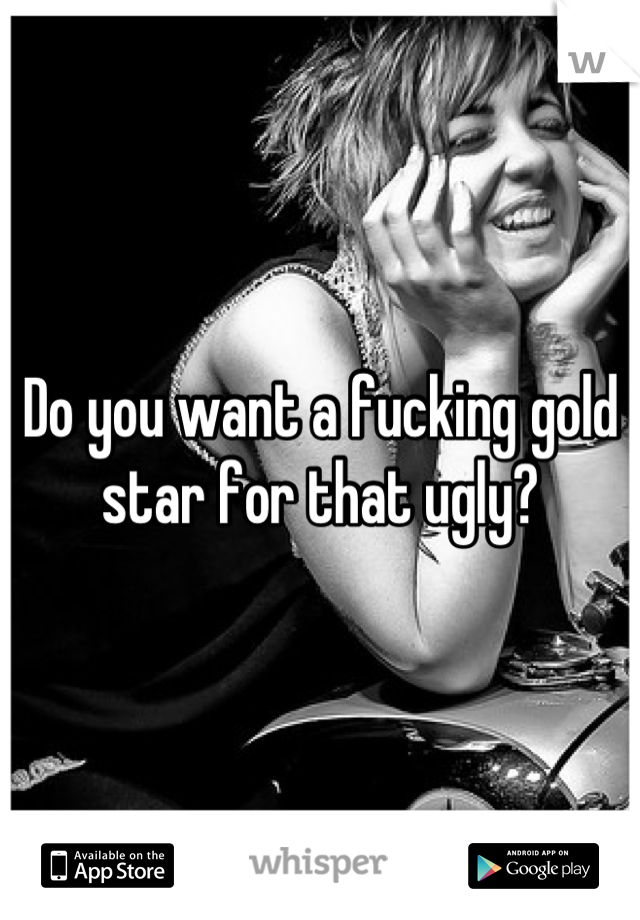 Do you want a fucking gold star for that ugly?