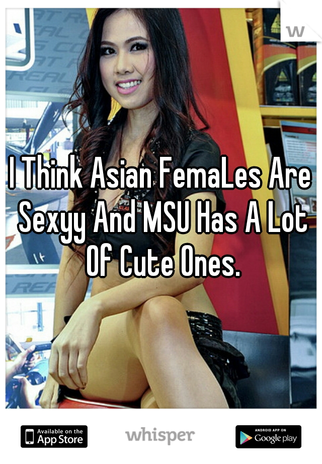 I Think Asian FemaLes Are Sexyy And MSU Has A Lot Of Cute Ones.