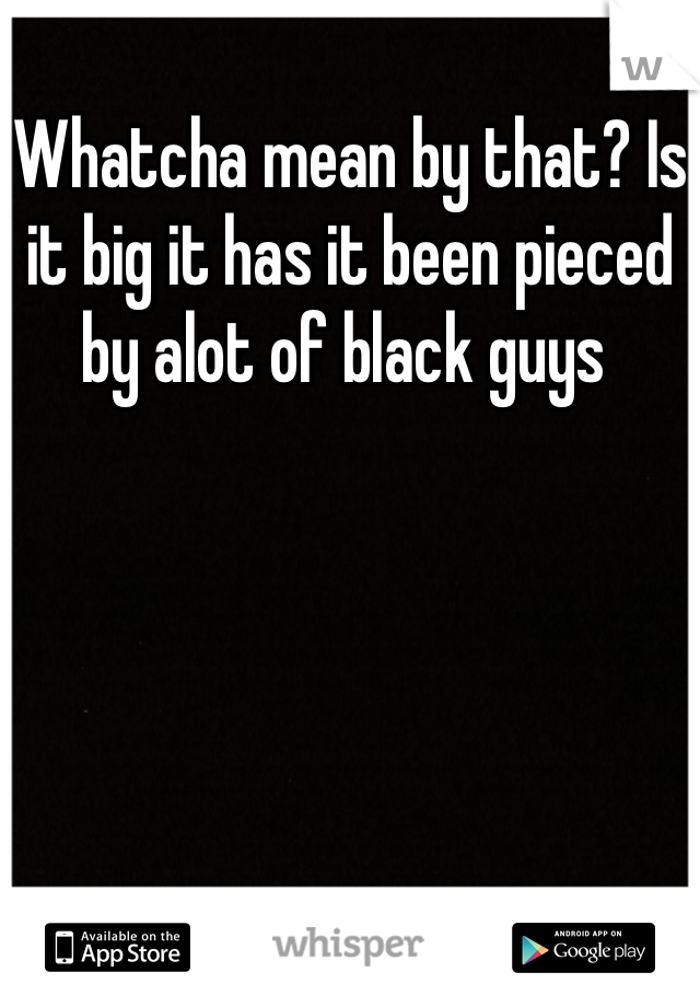 Whatcha mean by that? Is it big it has it been pieced by alot of black guys 
