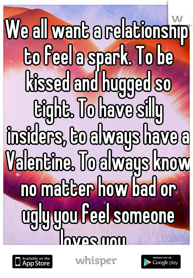 We all want a relationship to feel a spark. To be kissed and hugged so tight. To have silly insiders, to always have a Valentine. To always know no matter how bad or ugly you feel someone loves you.  