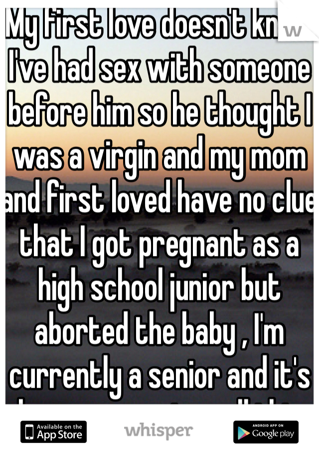 My first love doesn't know I've had sex with someone before him so he thought I was a virgin and my mom and first loved have no clue that I got pregnant as a high school junior but aborted the baby , I'm currently a senior and it's been a year since all this