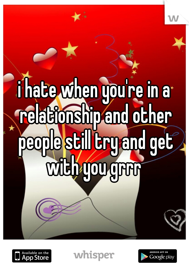 i hate when you're in a relationship and other people still try and get with you grrr 