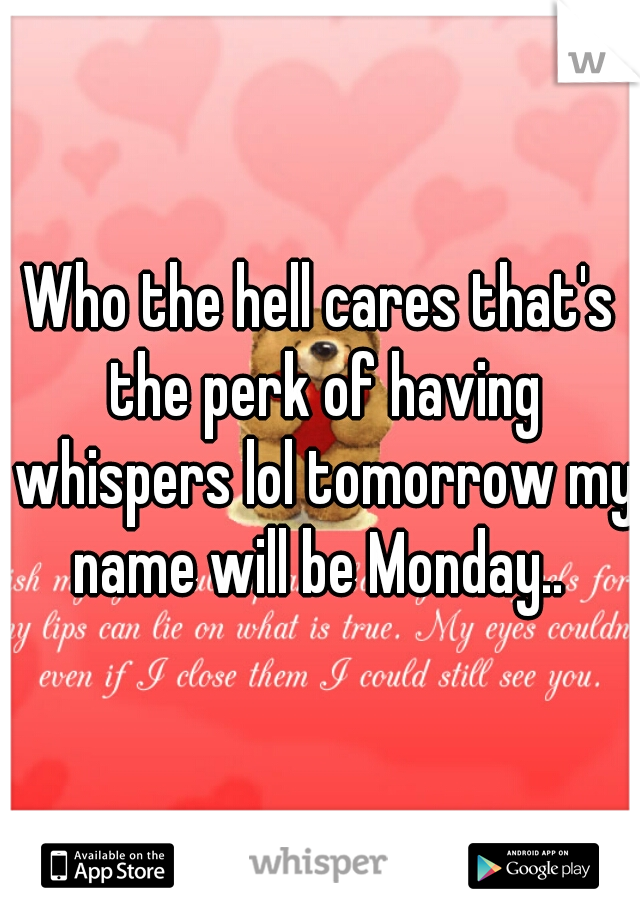 Who the hell cares that's the perk of having whispers lol tomorrow my name will be Monday.. 