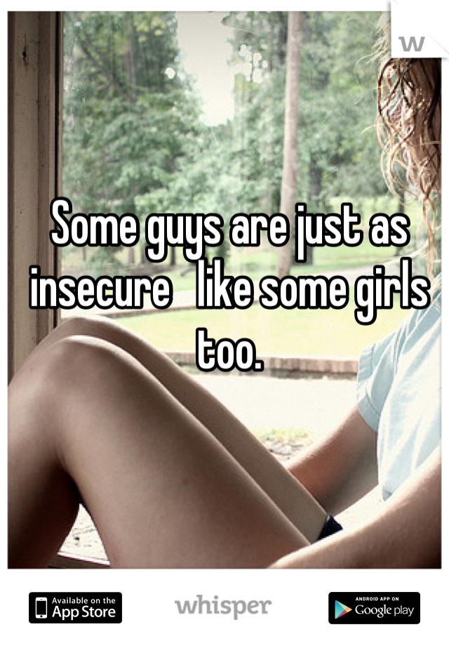 Some guys are just as insecure   like some girls too.
