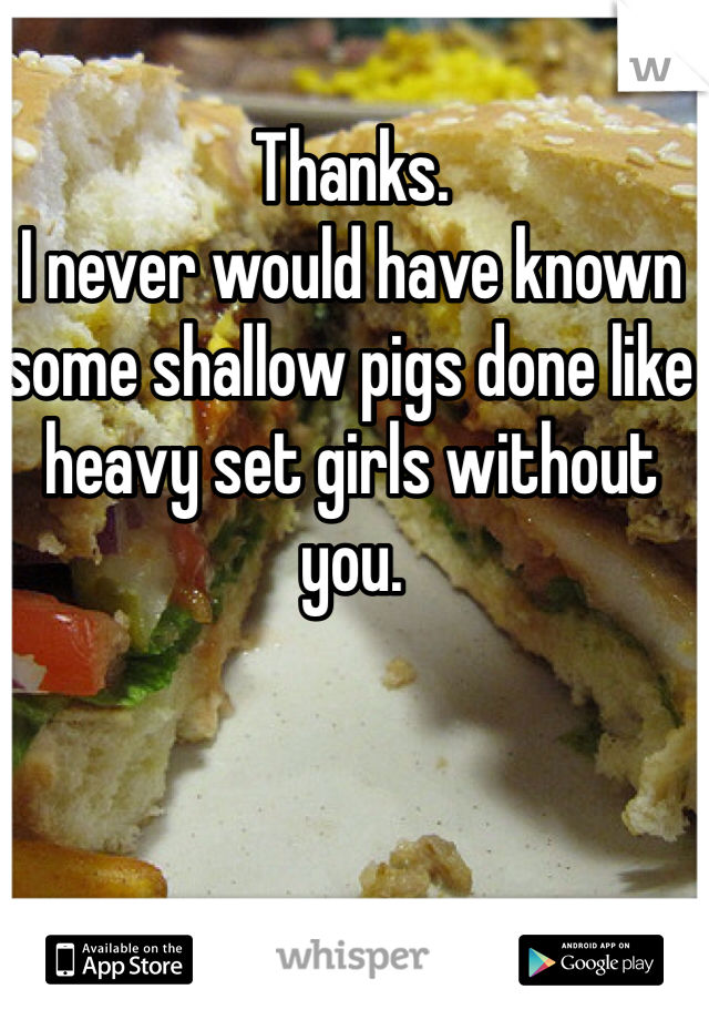 Thanks. 
I never would have known some shallow pigs done like heavy set girls without you.
