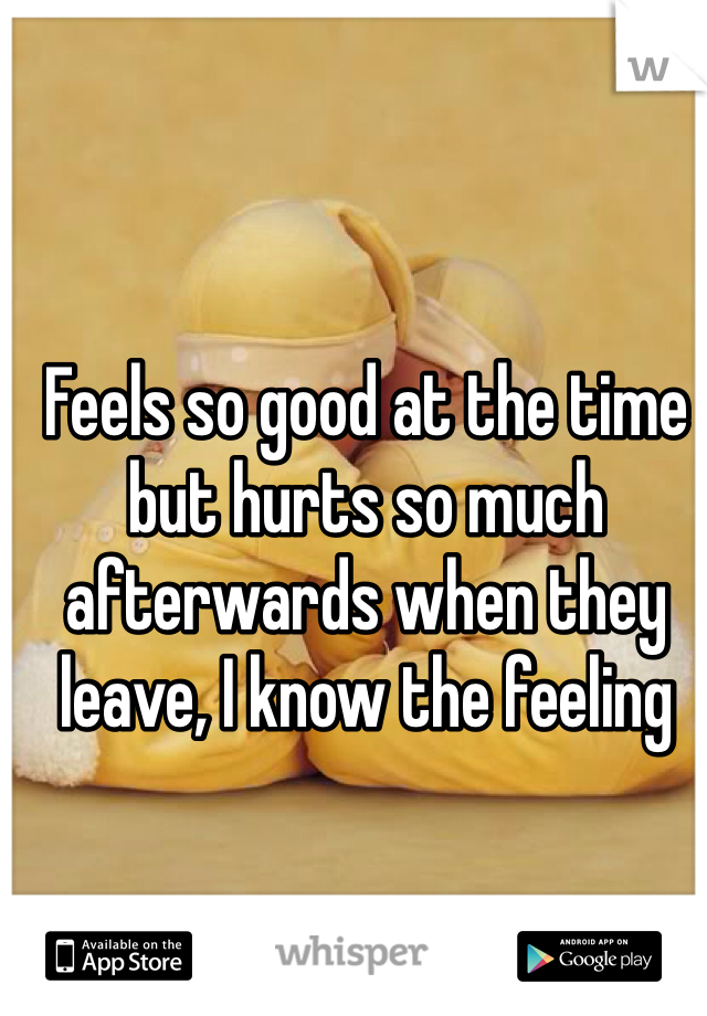 Feels so good at the time but hurts so much afterwards when they leave, I know the feeling 
