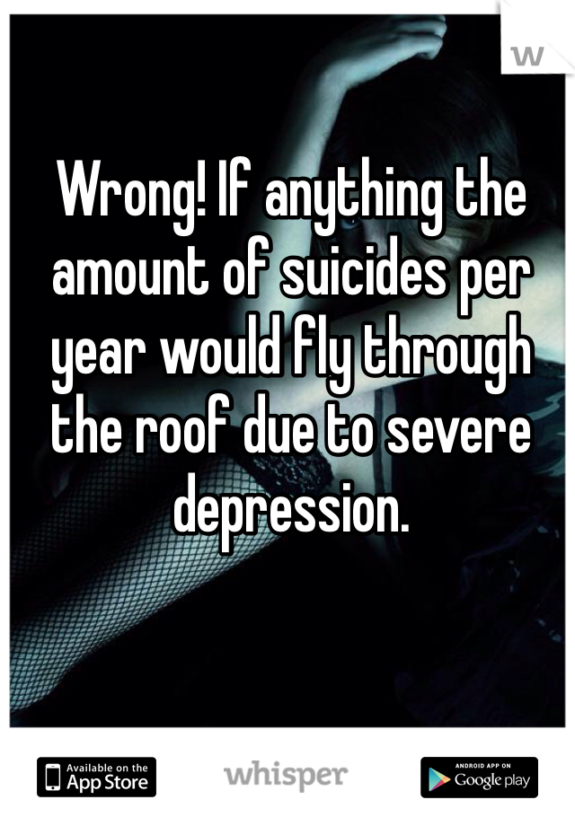 Wrong! If anything the amount of suicides per year would fly through the roof due to severe depression. 