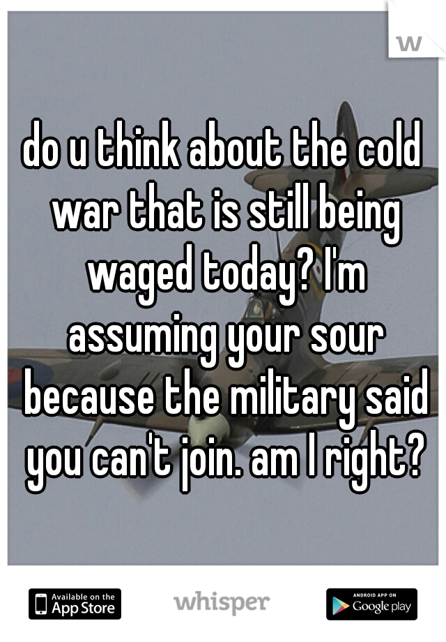 do u think about the cold war that is still being waged today? I'm assuming your sour because the military said you can't join. am I right?