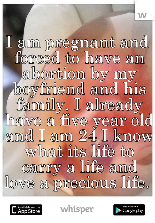 I am pregnant and forced to have an abortion by my boyfriend and his family. I already have a five year old and I am 24 I know what its life to carry a life and love a precious life. 