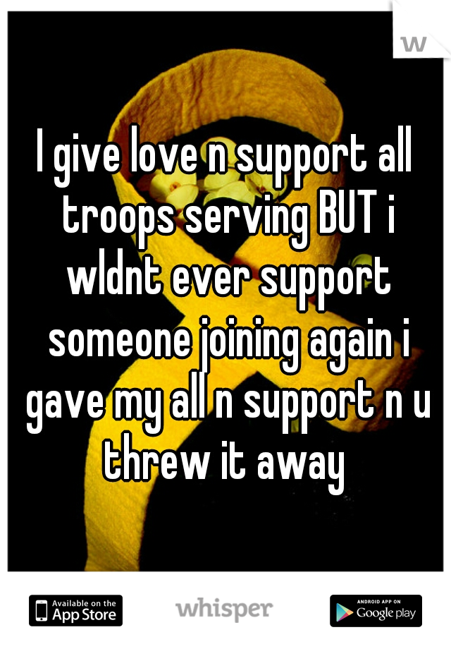 I give love n support all troops serving BUT i wldnt ever support someone joining again i gave my all n support n u threw it away 