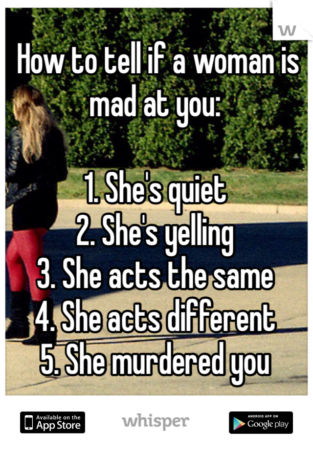  How to tell if a woman is mad at you:

1. She's quiet
2. She's yelling
3. She acts the same
4. She acts different
5. She murdered you

