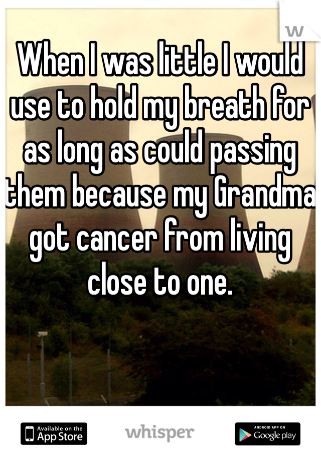 When I was little I would use to hold my breath for as long as could passing them because my Grandma got cancer from living close to one. 