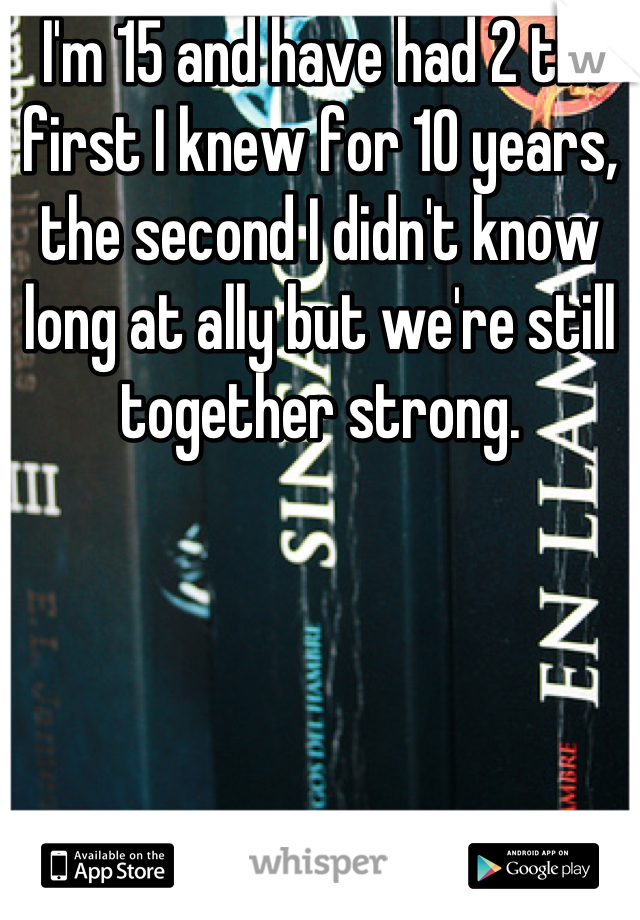  I'm 15 and have had 2 the first I knew for 10 years, the second I didn't know long at ally but we're still together strong.