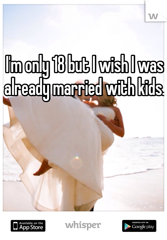 I'm only 18 but I wish I was already married with kids. 