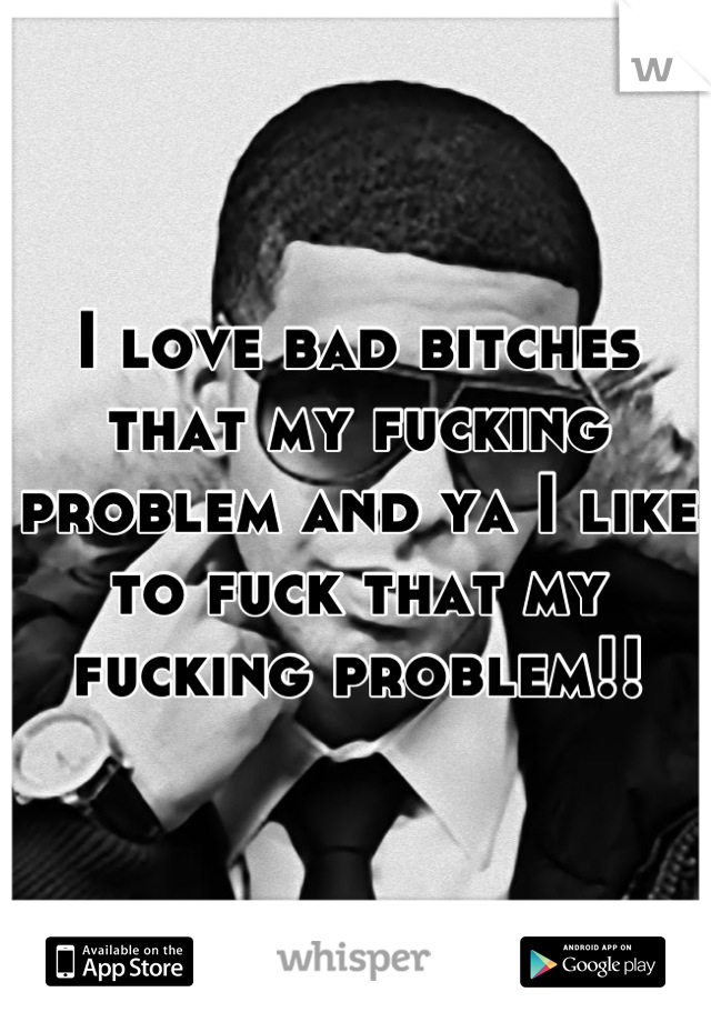 I love bad bitches that my fucking problem and ya I like to fuck that my fucking problem!!