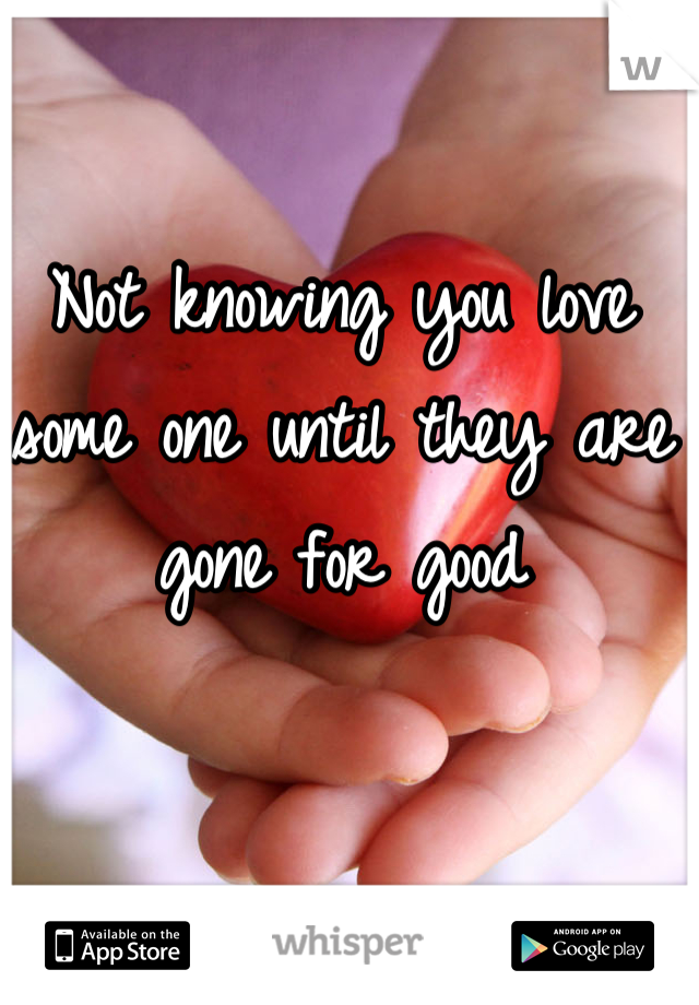 Not knowing you love some one until they are gone for good
