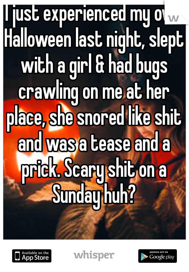 I just experienced my own Halloween last night, slept with a girl & had bugs crawling on me at her place, she snored like shit and was a tease and a prick. Scary shit on a Sunday huh?