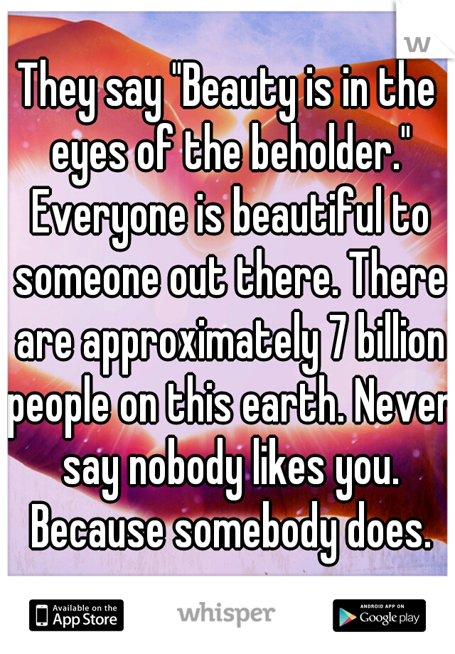 They say "Beauty is in the eyes of the beholder." Everyone is beautiful to someone out there. There are approximately 7 billion people on this earth. Never say nobody likes you. Because somebody does.