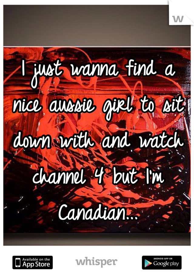 I just wanna find a nice aussie girl to sit down with and watch channel 4 but I'm Canadian... 