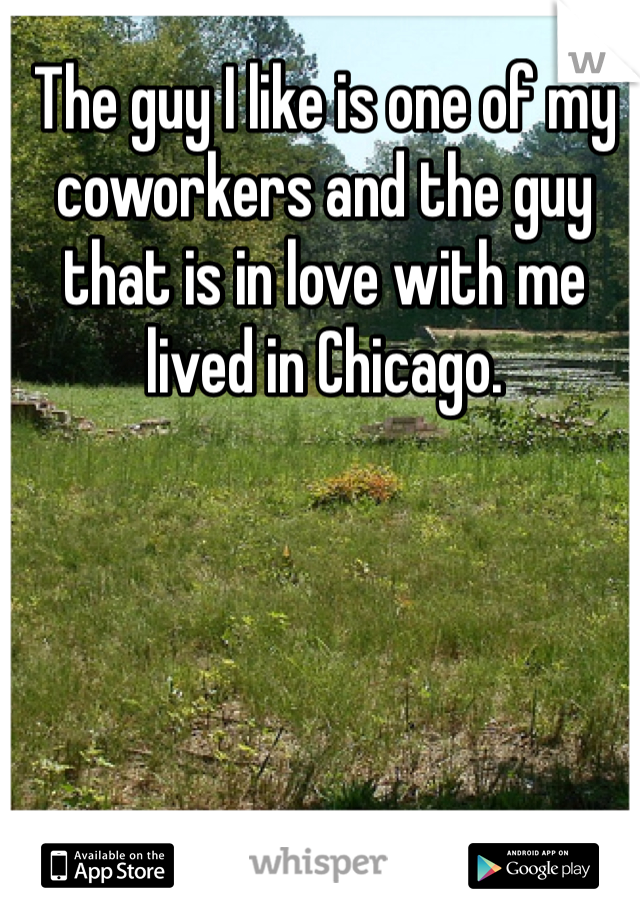 The guy I like is one of my coworkers and the guy that is in love with me lived in Chicago.
