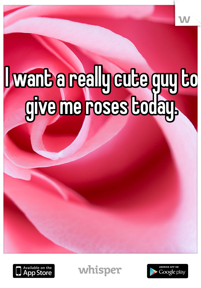 I want a really cute guy to give me roses today. 