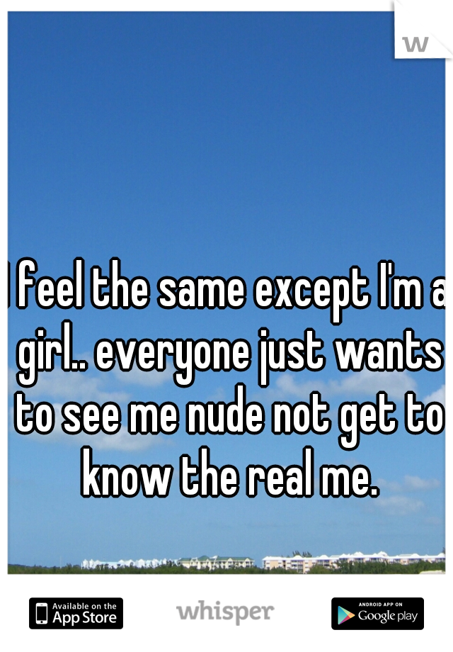 I feel the same except I'm a girl.. everyone just wants to see me nude not get to know the real me.