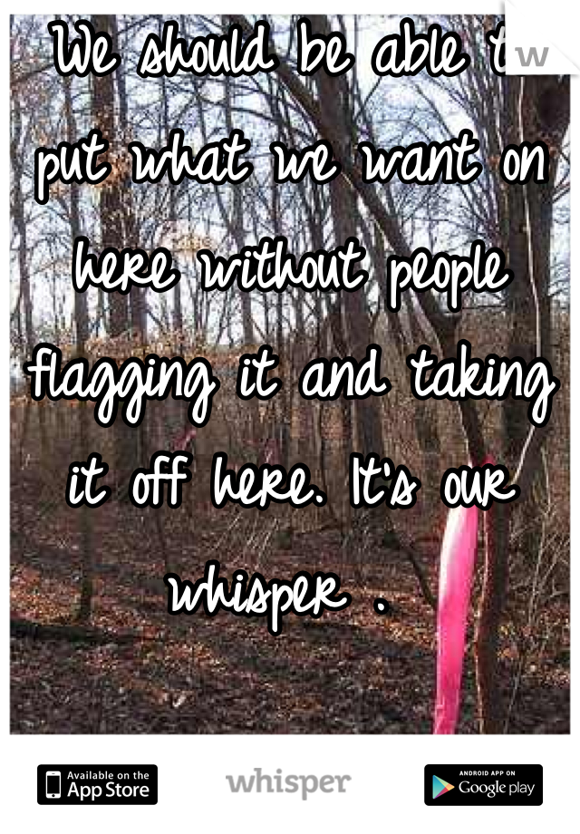 We should be able to put what we want on here without people flagging it and taking it off here. It's our whisper . 