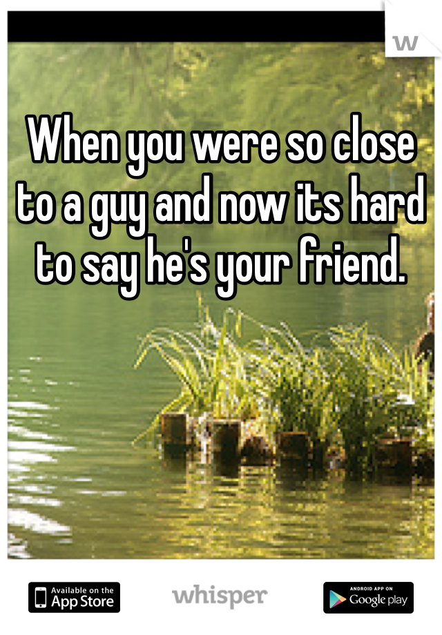 When you were so close to a guy and now its hard to say he's your friend.