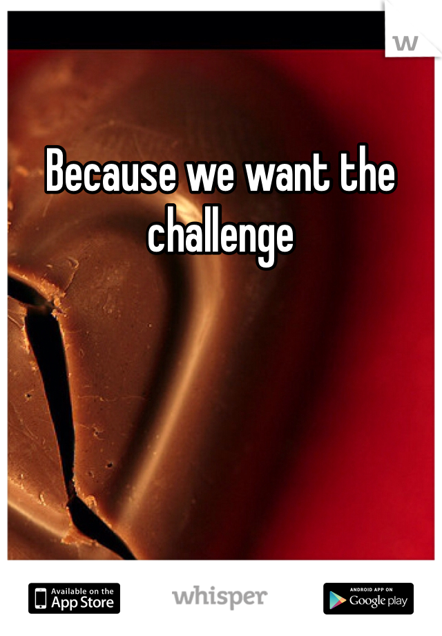 Because we want the challenge 