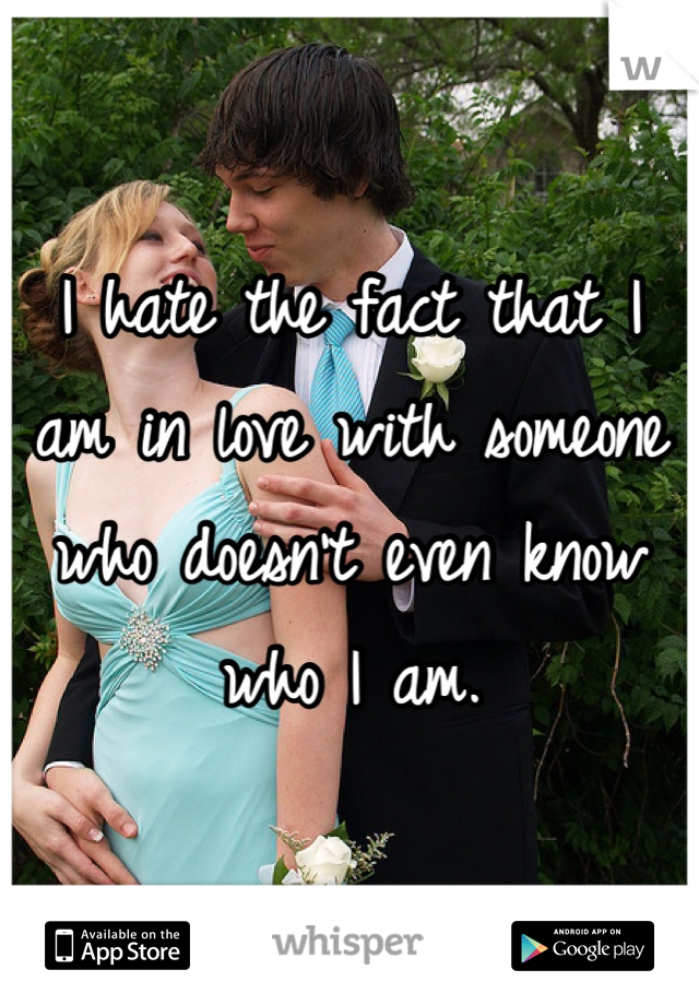 I hate the fact that I am in love with someone who doesn't even know who I am. 