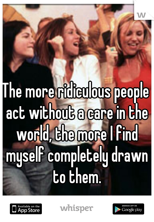 The more ridiculous people act without a care in the world, the more I find myself completely drawn to them.