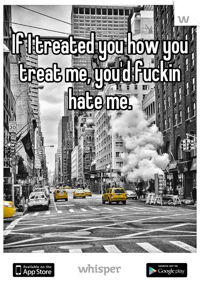 If I treated you how you treat me, you'd fuckin hate me.