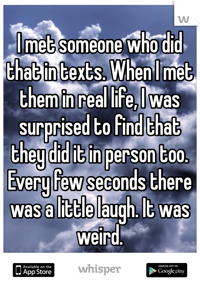 I met someone who did that in texts. When I met them in real life, I was surprised to find that they did it in person too. Every few seconds there was a little laugh. It was weird.