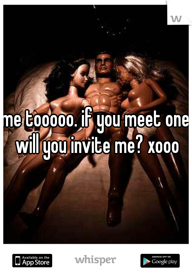 me tooooo. if you meet one will you invite me? xooo