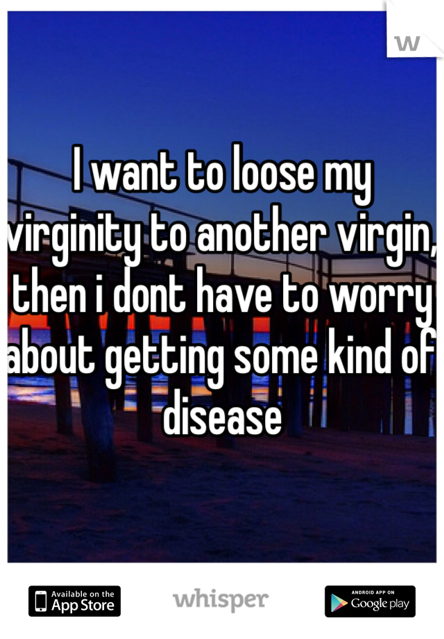 I want to loose my virginity to another virgin, then i dont have to worry about getting some kind of disease 