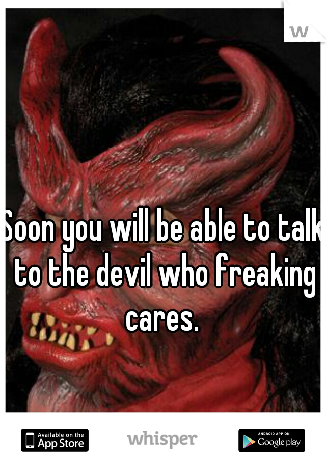 Soon you will be able to talk to the devil who freaking cares. 