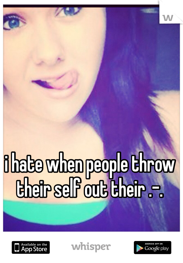 i hate when people throw their self out their .-.