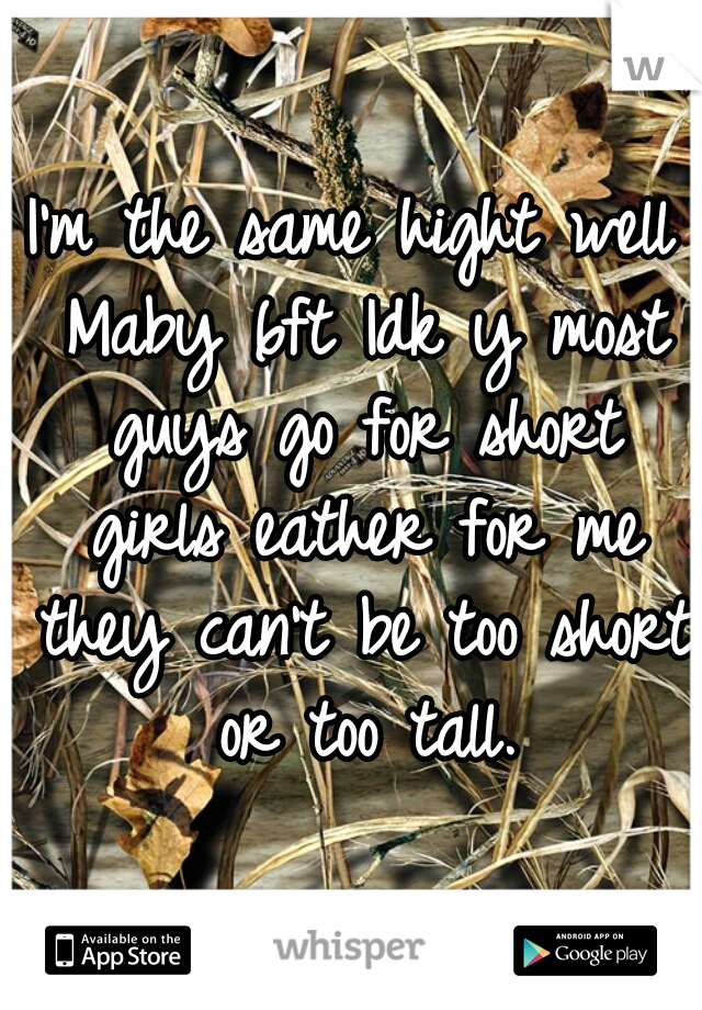 I'm the same hight well Maby 6ft Idk y most guys go for short girls eather for me they can't be too short or too tall.