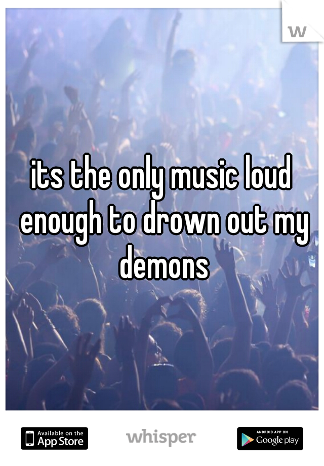 its the only music loud enough to drown out my demons
