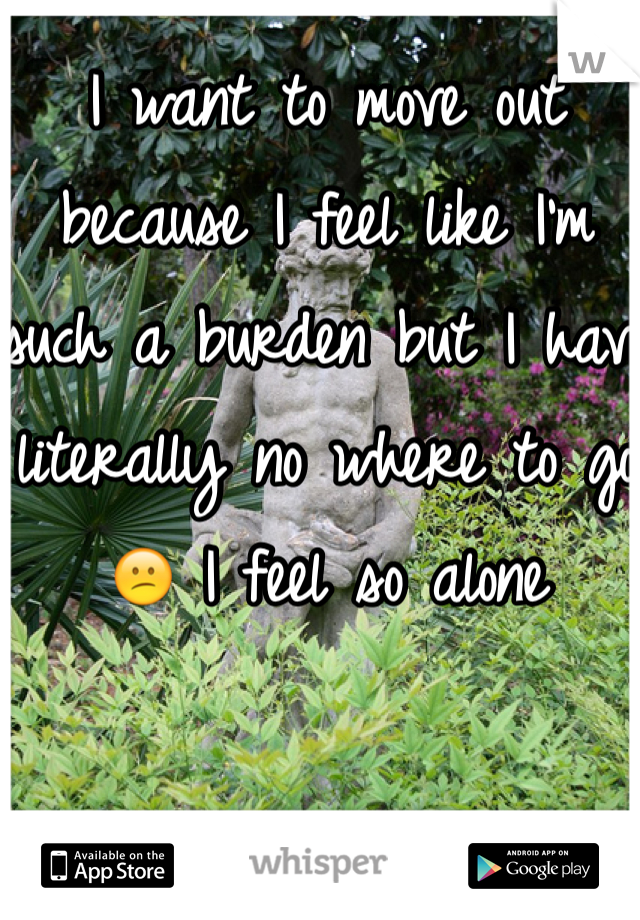 I want to move out because I feel like I'm such a burden but I have literally no where to go😕 I feel so alone 