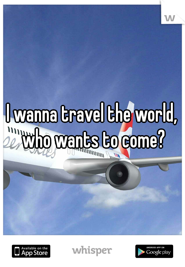 I wanna travel the world, who wants to come?