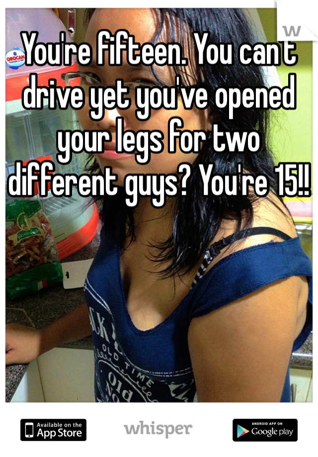 You're fifteen. You can't drive yet you've opened your legs for two different guys? You're 15!!