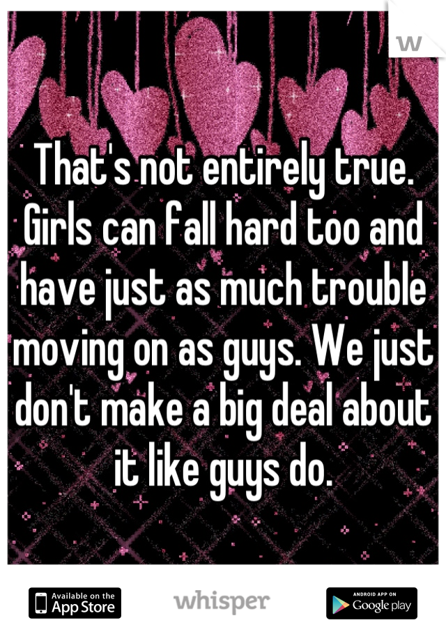 That's not entirely true. Girls can fall hard too and have just as much trouble moving on as guys. We just don't make a big deal about it like guys do.