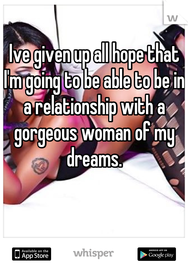 Ive given up all hope that I'm going to be able to be in a relationship with a gorgeous woman of my dreams.